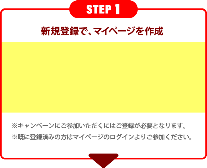 STEP 1 新規登録で、マイページを作成 ※キャンペーンにご参加いただくにはご登録が必要となります。※既に登録済みの方はマイページのログインよりご参加ください。